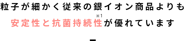 粒子が細かく従来の銀イオン商品よりも安定性と抗菌持続性が優れています